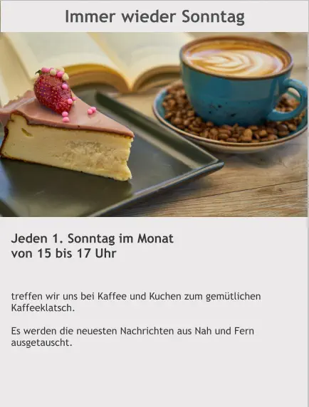 Immer wieder Sonntag Jeden 1. Sonntag im Monat von 15 bis 17 Uhr   treffen wir uns bei Kaffee und Kuchen zum gemütlichen Kaffeeklatsch.  Es werden die neuesten Nachrichten aus Nah und Fern ausgetauscht.