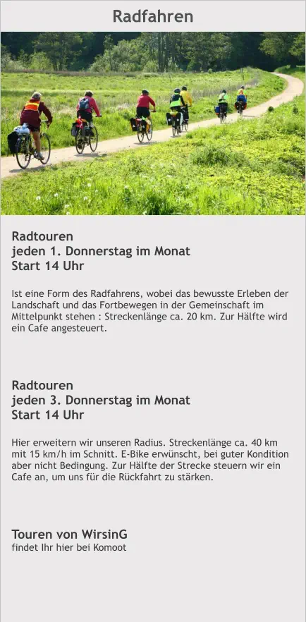Radfahren Radtouren jeden 1. Donnerstag im Monat Start 14 Uhr  Ist eine Form des Radfahrens, wobei das bewusste Erleben der Landschaft und das Fortbewegen in der Gemeinschaft im Mittelpunkt stehen : Streckenlänge ca. 20 km. Zur Hälfte wird ein Cafe angesteuert.    Radtouren jeden 3. Donnerstag im Monat Start 14 Uhr  Hier erweitern wir unseren Radius. Streckenlänge ca. 40 km mit 15 km/h im Schnitt. E-Bike erwünscht, bei guter Kondition aber nicht Bedingung. Zur Hälfte der Strecke steuern wir ein Cafe an, um uns für die Rückfahrt zu stärken.     Touren von WirsinG findet Ihr hier bei Komoot