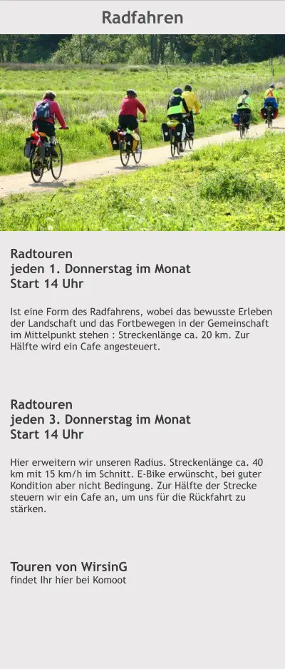 Radfahren Radtouren jeden 1. Donnerstag im Monat Start 14 Uhr  Ist eine Form des Radfahrens, wobei das bewusste Erleben der Landschaft und das Fortbewegen in der Gemeinschaft im Mittelpunkt stehen : Streckenlänge ca. 20 km. Zur Hälfte wird ein Cafe angesteuert.    Radtouren jeden 3. Donnerstag im Monat Start 14 Uhr  Hier erweitern wir unseren Radius. Streckenlänge ca. 40 km mit 15 km/h im Schnitt. E-Bike erwünscht, bei guter Kondition aber nicht Bedingung. Zur Hälfte der Strecke steuern wir ein Cafe an, um uns für die Rückfahrt zu stärken.     Touren von WirsinG findet Ihr hier bei Komoot